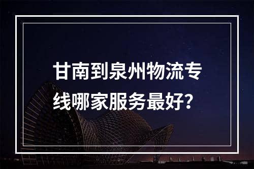 甘南到泉州物流专线哪家服务最好？