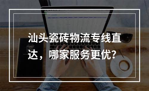 汕头瓷砖物流专线直达，哪家服务更优？