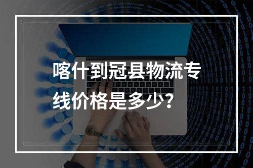 喀什到冠县物流专线价格是多少？