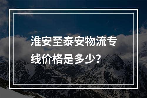 淮安至泰安物流专线价格是多少？