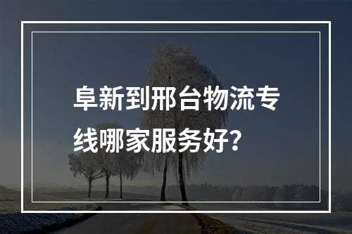 阜新到邢台物流专线哪家服务好？