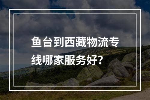 鱼台到西藏物流专线哪家服务好？