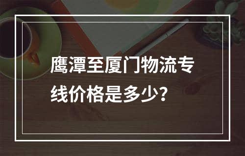 鹰潭至厦门物流专线价格是多少？