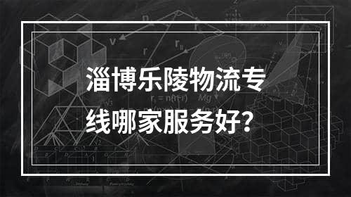 淄博乐陵物流专线哪家服务好？