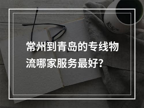 常州到青岛的专线物流哪家服务最好？