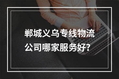 郸城义乌专线物流公司哪家服务好？