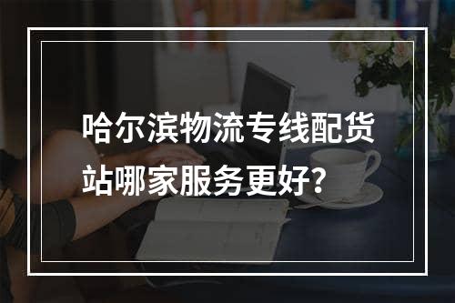 哈尔滨物流专线配货站哪家服务更好？