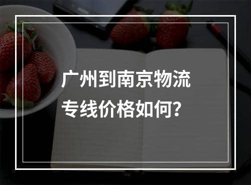 广州到南京物流专线价格如何？