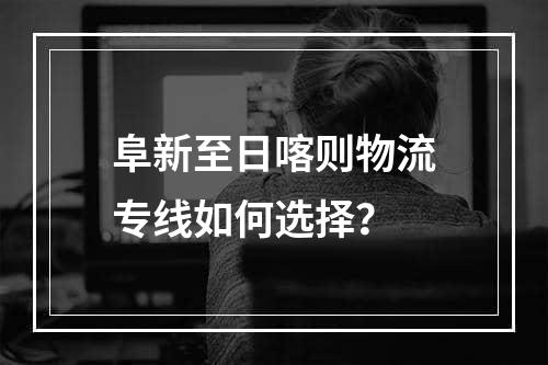 阜新至日喀则物流专线如何选择？