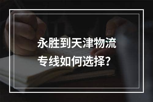 永胜到天津物流专线如何选择？