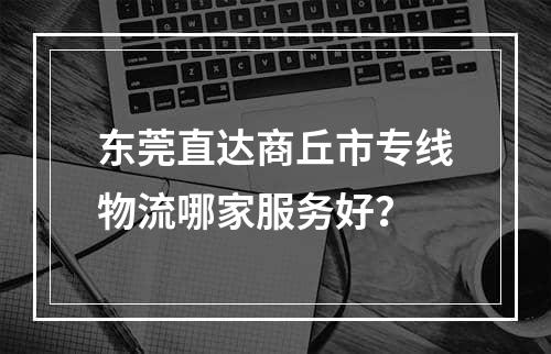 东莞直达商丘市专线物流哪家服务好？