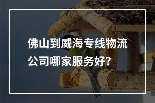 佛山到威海专线物流公司哪家服务好？