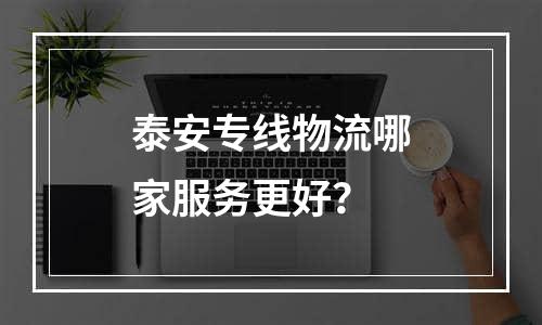 泰安专线物流哪家服务更好？