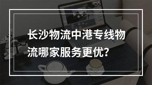 长沙物流中港专线物流哪家服务更优？