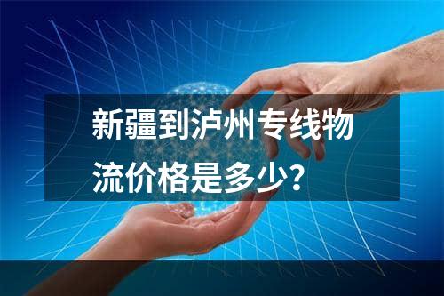 新疆到泸州专线物流价格是多少？