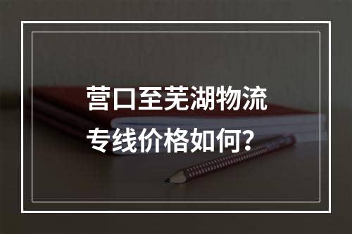 营口至芜湖物流专线价格如何？