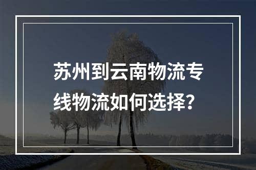 苏州到云南物流专线物流如何选择？