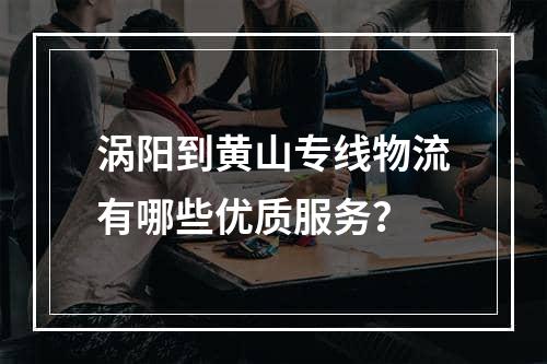 涡阳到黄山专线物流有哪些优质服务？