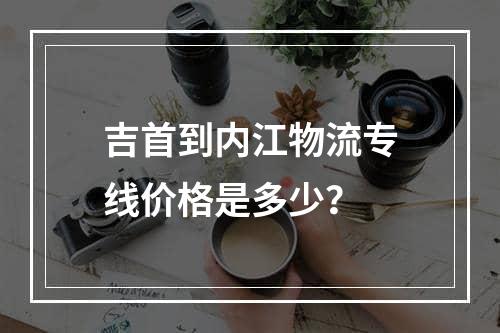 吉首到内江物流专线价格是多少？