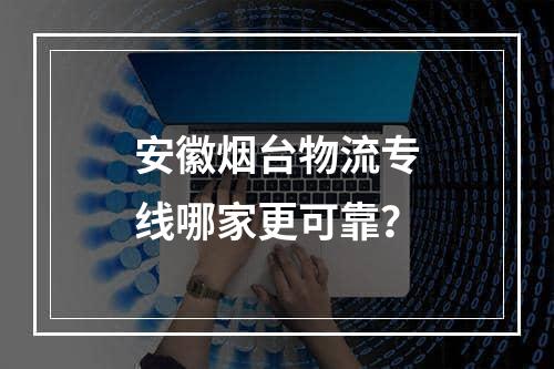 安徽烟台物流专线哪家更可靠？