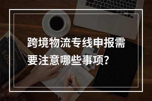 跨境物流专线申报需要注意哪些事项？