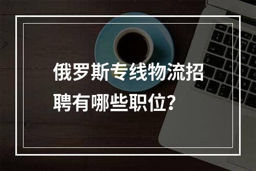 俄罗斯专线物流招聘有哪些职位？