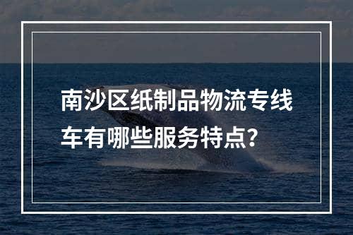 南沙区纸制品物流专线车有哪些服务特点？