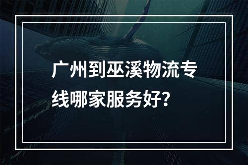 广州到巫溪物流专线哪家服务好？