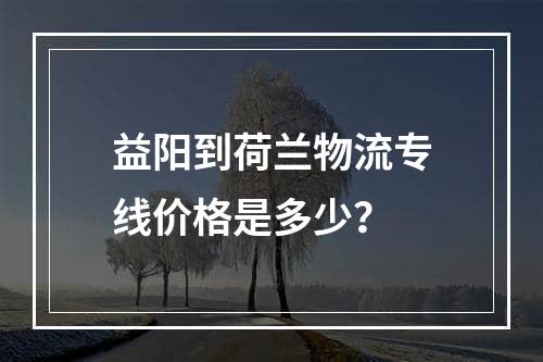 益阳到荷兰物流专线价格是多少？