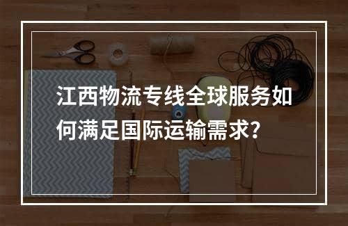 江西物流专线全球服务如何满足国际运输需求？