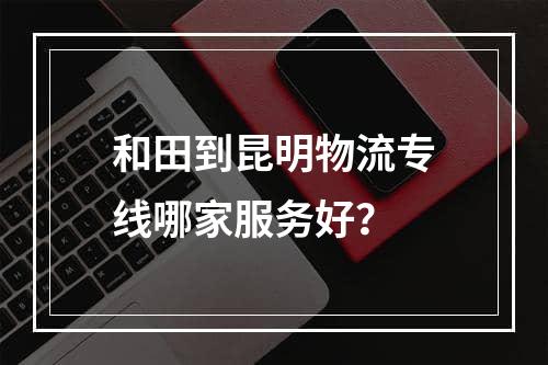 和田到昆明物流专线哪家服务好？