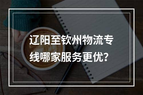 辽阳至钦州物流专线哪家服务更优？