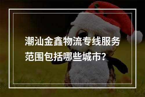 潮汕金鑫物流专线服务范围包括哪些城市？