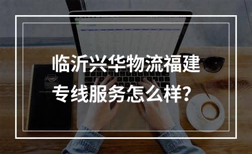 临沂兴华物流福建专线服务怎么样？