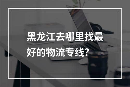 黑龙江去哪里找最好的物流专线？