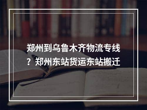 郑州到乌鲁木齐物流专线？郑州东站货运东站搬迁