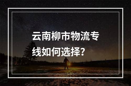 云南柳市物流专线如何选择？