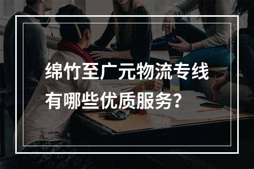 绵竹至广元物流专线有哪些优质服务？