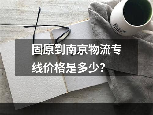 固原到南京物流专线价格是多少？