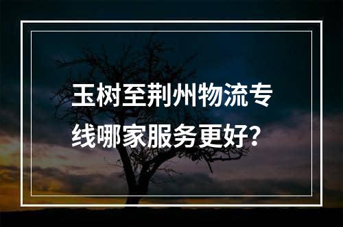 玉树至荆州物流专线哪家服务更好？