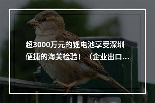 超3000万元的锂电池享受深圳便捷的海关检验！（企业出口锂电池检验通关时效大大提高）