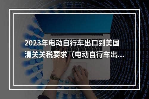 2023年电动自行车出口到美国清关关税要求（电动自行车出口清关要求）