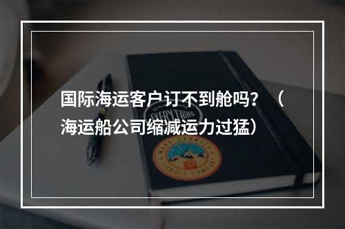 国际海运客户订不到舱吗？（海运船公司缩减运力过猛）