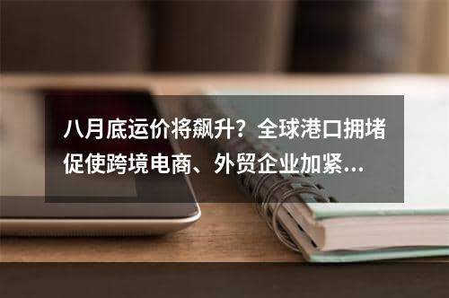 八月底运价将飙升？全球港口拥堵促使跨境电商、外贸企业加紧订舱