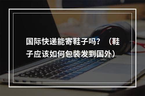 国际快递能寄鞋子吗？（鞋子应该如何包装发到国外）