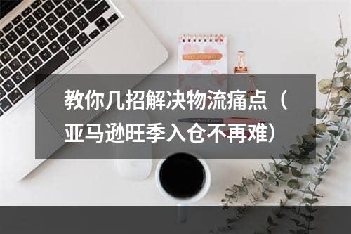 教你几招解决物流痛点（亚马逊旺季入仓不再难）