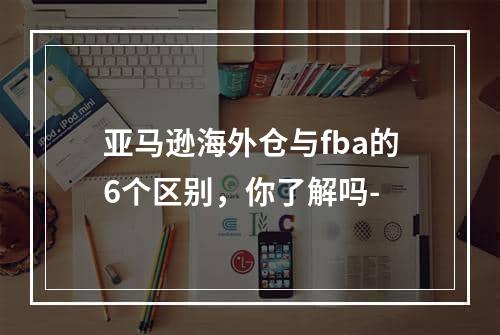 亚马逊海外仓与fba的6个区别，你了解吗-