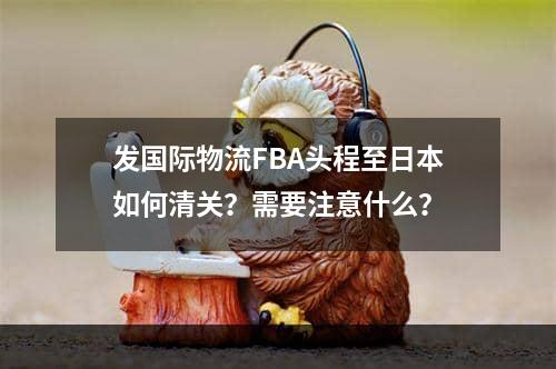 发国际物流FBA头程至日本如何清关？需要注意什么？