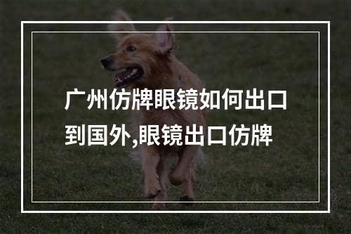 广州仿牌眼镜如何出口到国外,眼镜出口仿牌