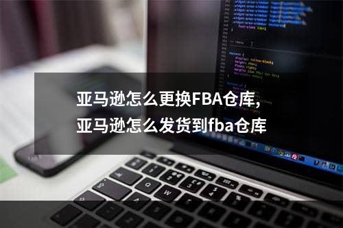 亚马逊怎么更换FBA仓库,亚马逊怎么发货到fba仓库